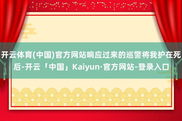 开云体育(中国)官方网站响应过来的巡警将我护在死后-开云「中国」Kaiyun·官方网站-登录入口