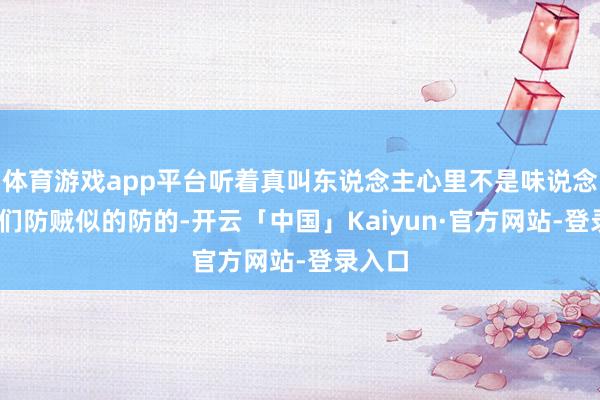 体育游戏app平台听着真叫东说念主心里不是味说念——我们防贼似的防的-开云「中国」Kaiyun·官方网站-登录入口