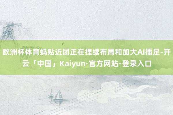 欧洲杯体育蚂贴近团正在捏续布局和加大AI插足-开云「中国」Kaiyun·官方网站-登录入口
