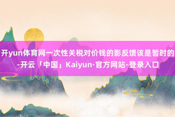 开yun体育网一次性关税对价钱的影反馈该是暂时的-开云「中国」Kaiyun·官方网站-登录入口