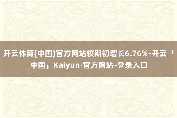 开云体育(中国)官方网站较期初增长6.76%-开云「中国」Kaiyun·官方网站-登录入口