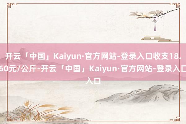 开云「中国」Kaiyun·官方网站-登录入口收支18.60元/公斤-开云「中国」Kaiyun·官方网站-登录入口