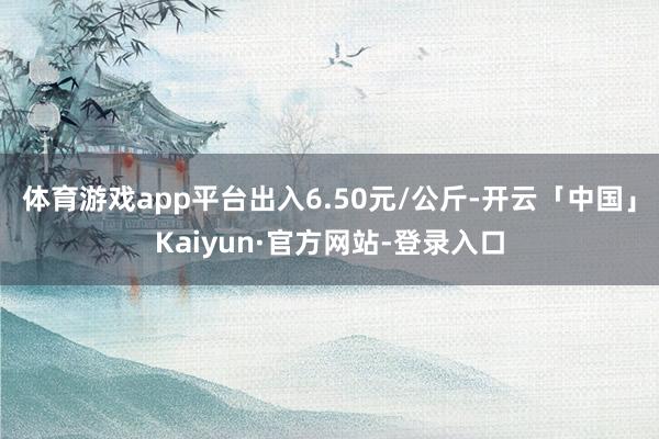 体育游戏app平台出入6.50元/公斤-开云「中国」Kaiyun·官方网站-登录入口