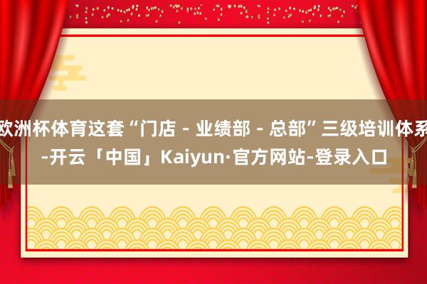 欧洲杯体育这套“门店－业绩部－总部”三级培训体系-开云「中国」Kaiyun·官方网站-登录入口