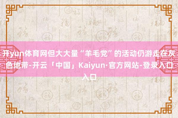 开yun体育网但大大量“羊毛党”的活动仍游走在灰色地带-开云「中国」Kaiyun·官方网站-登录入口