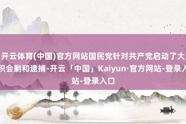 开云体育(中国)官方网站国民党针对共产党启动了大面积会剿和逮捕-开云「中国」Kaiyun·官方网站-登录入口