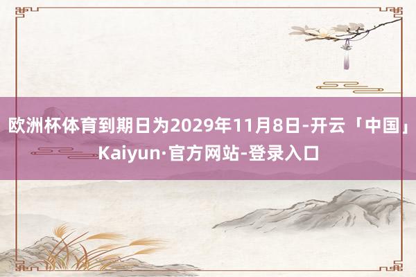 欧洲杯体育到期日为2029年11月8日-开云「中国」Kaiyun·官方网站-登录入口