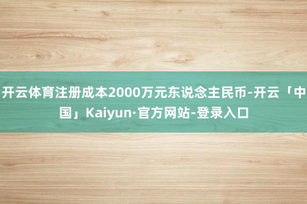 开云体育注册成本2000万元东说念主民币-开云「中国」Kaiyun·官方网站-登录入口