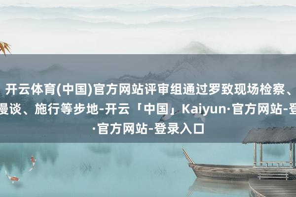开云体育(中国)官方网站评审组通过罗致现场检察、发问、漫谈、施行等步地-开云「中国」Kaiyun·官方网站-登录入口