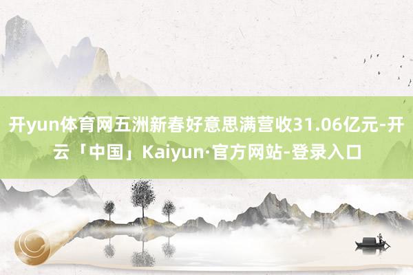 开yun体育网五洲新春好意思满营收31.06亿元-开云「中国」Kaiyun·官方网站-登录入口