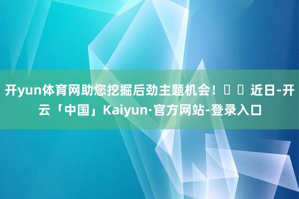 开yun体育网助您挖掘后劲主题机会！		近日-开云「中国」Kaiyun·官方网站-登录入口