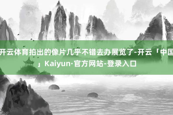 开云体育拍出的像片几乎不错去办展览了-开云「中国」Kaiyun·官方网站-登录入口