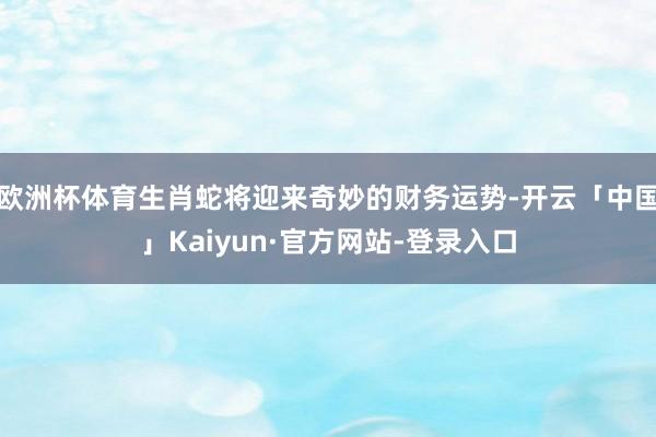 欧洲杯体育生肖蛇将迎来奇妙的财务运势-开云「中国」Kaiyun·官方网站-登录入口