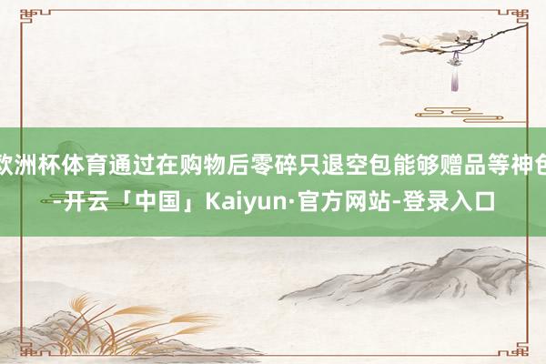 欧洲杯体育通过在购物后零碎只退空包能够赠品等神色-开云「中国」Kaiyun·官方网站-登录入口