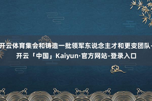 开云体育集会和铸造一批领军东说念主才和更变团队-开云「中国」Kaiyun·官方网站-登录入口