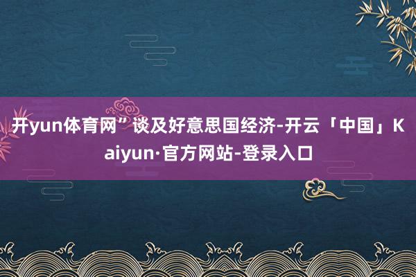 开yun体育网”　　谈及好意思国经济-开云「中国」Kaiyun·官方网站-登录入口
