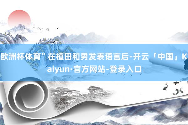 欧洲杯体育”在植田和男发表语言后-开云「中国」Kaiyun·官方网站-登录入口