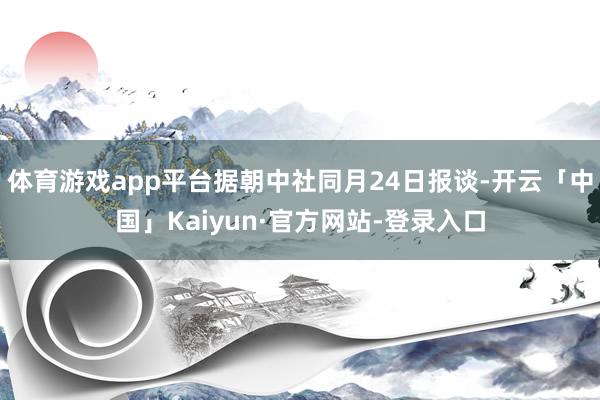 体育游戏app平台据朝中社同月24日报谈-开云「中国」Kaiyun·官方网站-登录入口