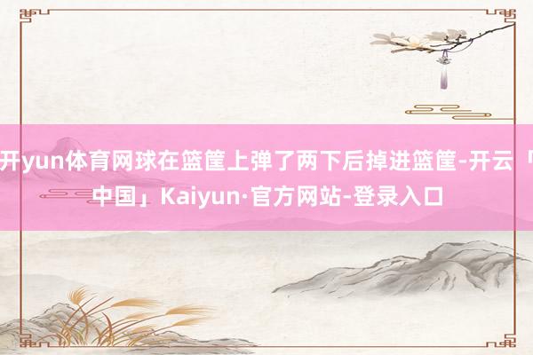 开yun体育网球在篮筐上弹了两下后掉进篮筐-开云「中国」Kaiyun·官方网站-登录入口