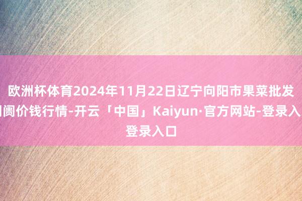 欧洲杯体育2024年11月22日辽宁向阳市果菜批发阛阓价钱行情-开云「中国」Kaiyun·官方网站-登录入口