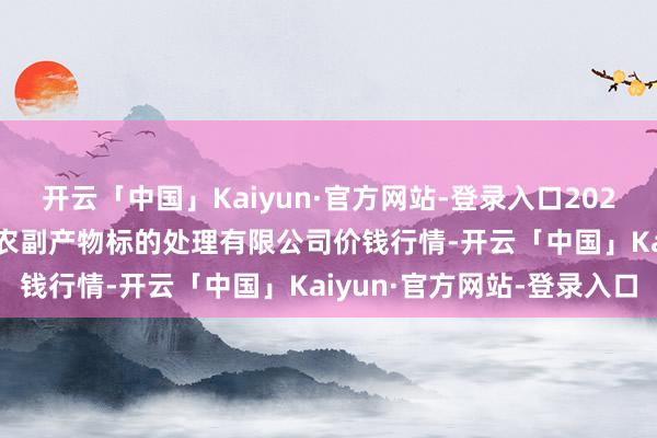 开云「中国」Kaiyun·官方网站-登录入口2024年11月22日西藏领峰农副产物标的处理有限公司价钱行情-开云「中国」Kaiyun·官方网站-登录入口