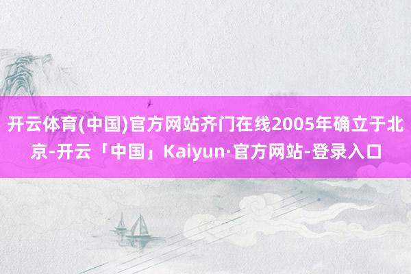 开云体育(中国)官方网站齐门在线2005年确立于北京-开云「中国」Kaiyun·官方网站-登录入口
