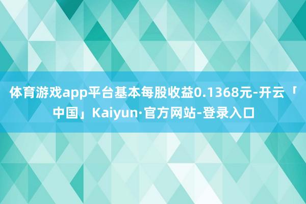 体育游戏app平台基本每股收益0.1368元-开云「中国」Kaiyun·官方网站-登录入口