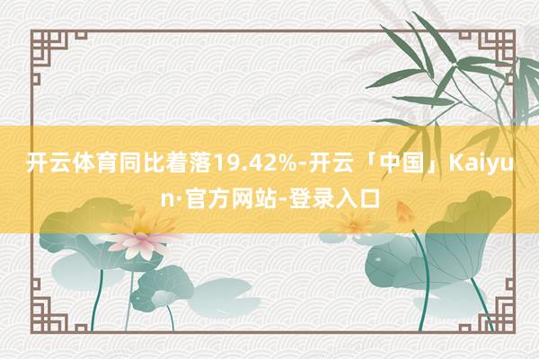 开云体育同比着落19.42%-开云「中国」Kaiyun·官方网站-登录入口