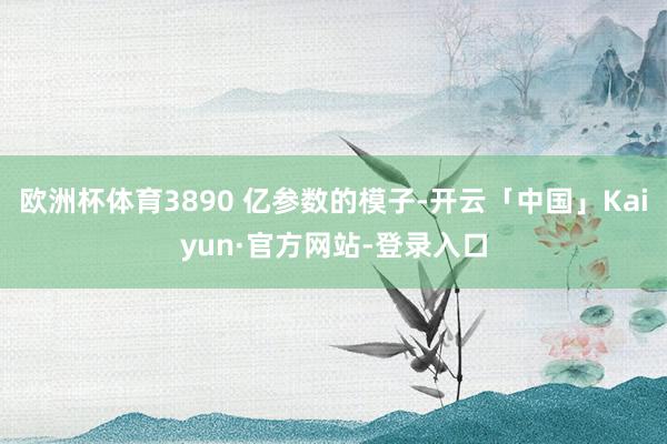 欧洲杯体育3890 亿参数的模子-开云「中国」Kaiyun·官方网站-登录入口