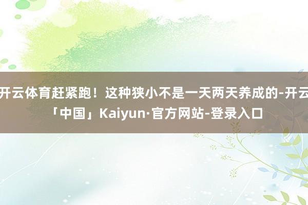 开云体育赶紧跑！这种狭小不是一天两天养成的-开云「中国」Kaiyun·官方网站-登录入口