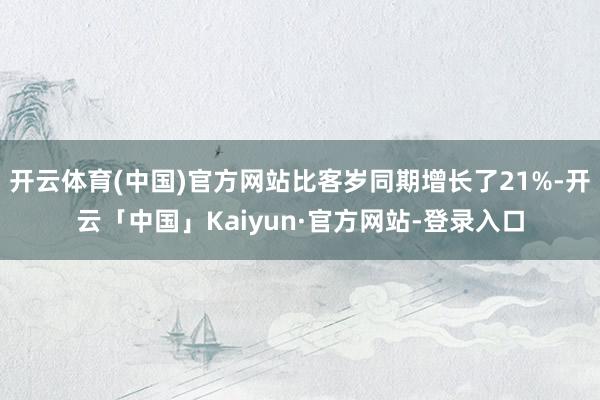 开云体育(中国)官方网站比客岁同期增长了21%-开云「中国」Kaiyun·官方网站-登录入口