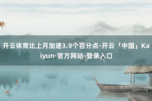 开云体育比上月加速3.9个百分点-开云「中国」Kaiyun·官方网站-登录入口
