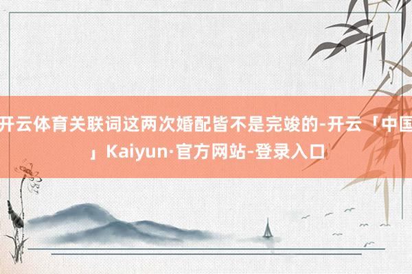 开云体育关联词这两次婚配皆不是完竣的-开云「中国」Kaiyun·官方网站-登录入口