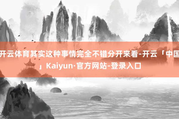 开云体育其实这种事情完全不错分开来看-开云「中国」Kaiyun·官方网站-登录入口
