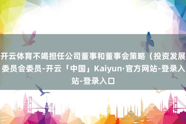 开云体育不竭担任公司董事和董事会策略（投资发展）委员会委员-开云「中国」Kaiyun·官方网站-登录入口