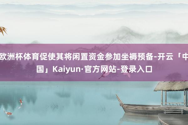 欧洲杯体育促使其将闲置资金参加坐褥预备-开云「中国」Kaiyun·官方网站-登录入口