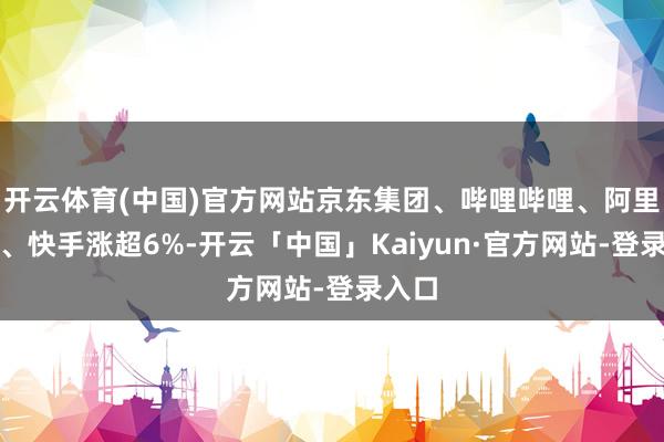 开云体育(中国)官方网站京东集团、哔哩哔哩、阿里巴巴、快手涨超6%-开云「中国」Kaiyun·官方网站-登录入口
