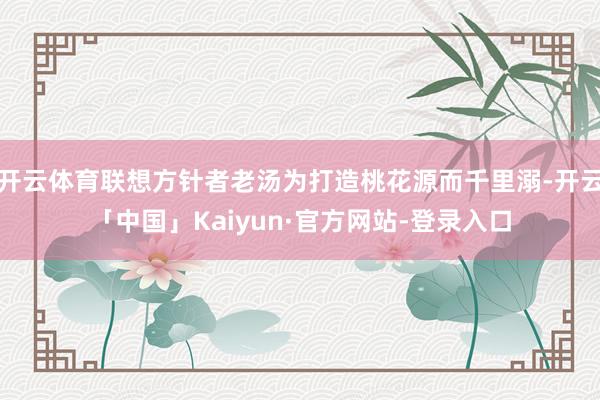 开云体育联想方针者老汤为打造桃花源而千里溺-开云「中国」Kaiyun·官方网站-登录入口