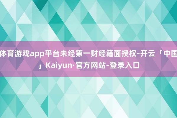 体育游戏app平台未经第一财经籍面授权-开云「中国」Kaiyun·官方网站-登录入口