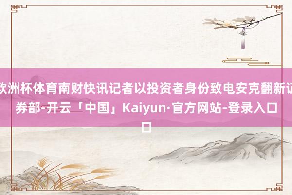 欧洲杯体育南财快讯记者以投资者身份致电安克翻新证券部-开云「中国」Kaiyun·官方网站-登录入口