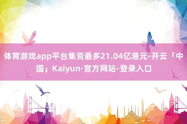 体育游戏app平台集资最多21.04亿港元-开云「中国」Kaiyun·官方网站-登录入口