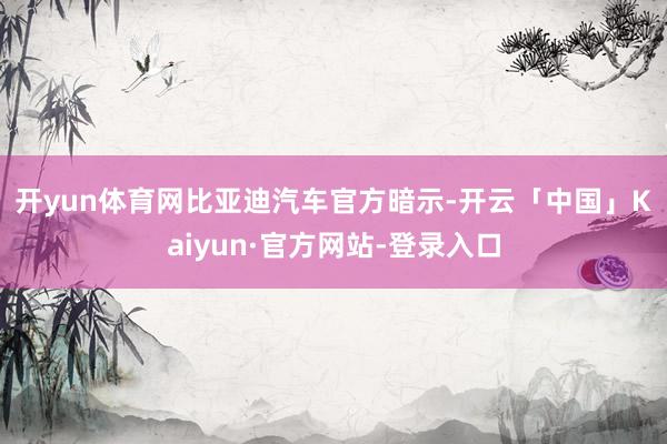 开yun体育网　　比亚迪汽车官方暗示-开云「中国」Kaiyun·官方网站-登录入口