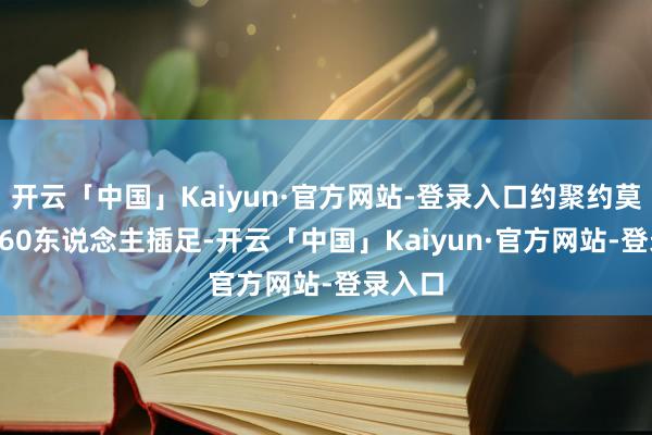 开云「中国」Kaiyun·官方网站-登录入口约聚约莫有50-60东说念主插足-开云「中国」Kaiyun·官方网站-登录入口