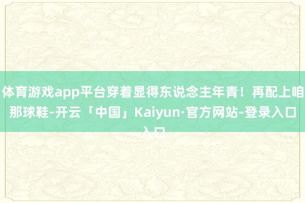 体育游戏app平台穿着显得东说念主年青！再配上咱那球鞋-开云「中国」Kaiyun·官方网站-登录入口