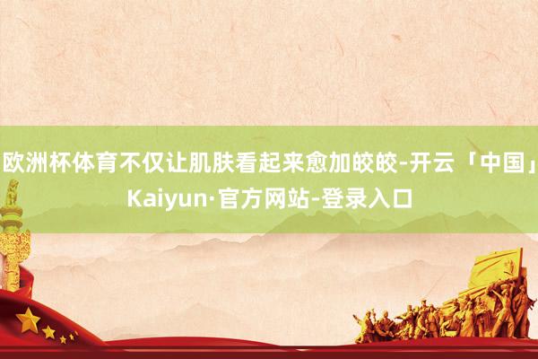 欧洲杯体育不仅让肌肤看起来愈加皎皎-开云「中国」Kaiyun·官方网站-登录入口