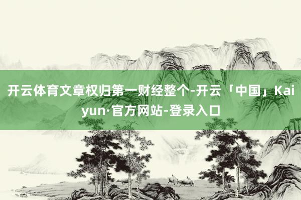 开云体育文章权归第一财经整个-开云「中国」Kaiyun·官方网站-登录入口