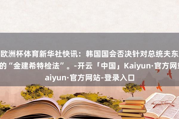 欧洲杯体育新华社快讯：韩国国会否决针对总统夫东谈主金建希的“金建希特检法”。-开云「中国」Kaiyun·官方网站-登录入口