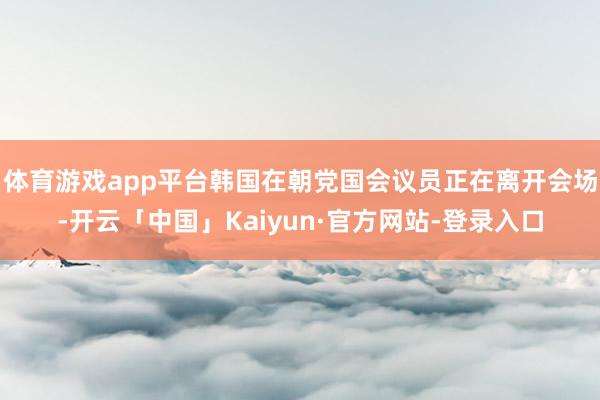 体育游戏app平台韩国在朝党国会议员正在离开会场-开云「中国」Kaiyun·官方网站-登录入口