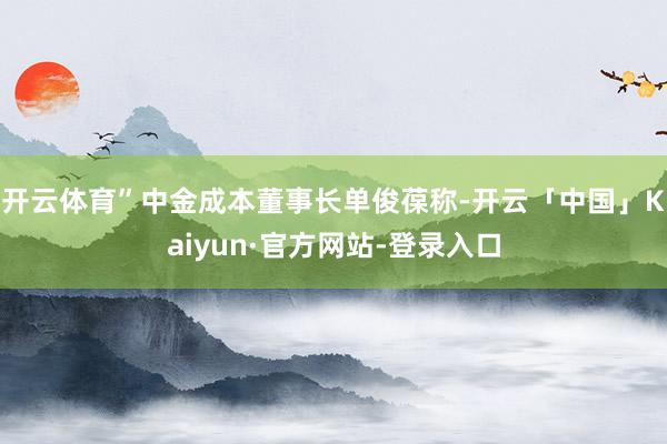 开云体育”　　中金成本董事长单俊葆称-开云「中国」Kaiyun·官方网站-登录入口