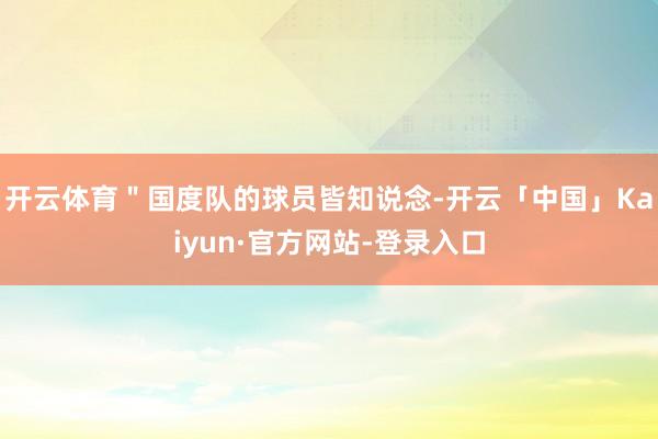 开云体育＂国度队的球员皆知说念-开云「中国」Kaiyun·官方网站-登录入口